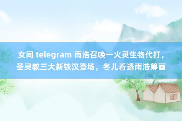 女同 telegram 雨浩召唤一火灵生物代打，圣灵教三大新铁汉登场，冬儿看透雨浩筹画