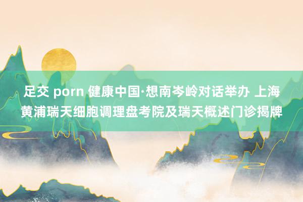 足交 porn 健康中国·想南岑岭对话举办 上海黄浦瑞天细胞调理盘考院及瑞天概述门诊揭牌