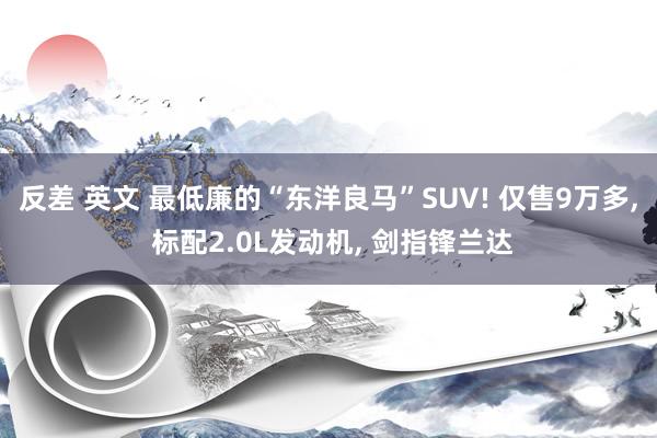 反差 英文 最低廉的“东洋良马”SUV! 仅售9万多， 标配2.0L发动机， 剑指锋兰达