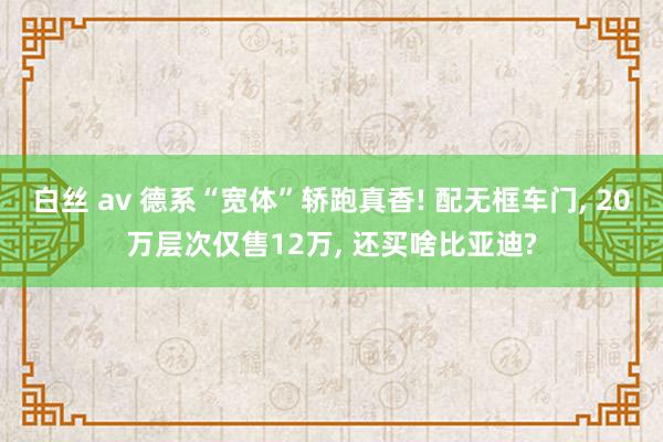 白丝 av 德系“宽体”轿跑真香! 配无框车门， 20万层次仅售12万， 还买啥比亚迪?