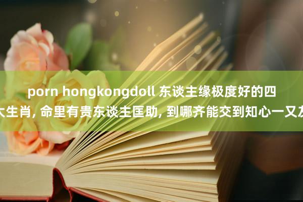 porn hongkongdoll 东谈主缘极度好的四大生肖， 命里有贵东谈主匡助， 到哪齐能交到知心一又友