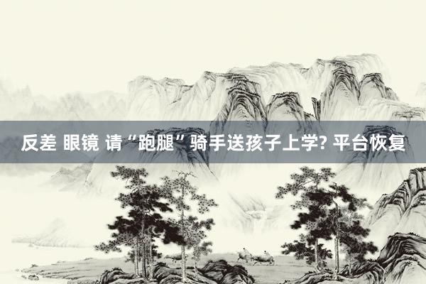 反差 眼镜 请“跑腿”骑手送孩子上学? 平台恢复