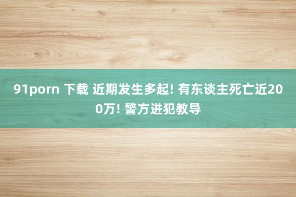 91porn 下载 近期发生多起! 有东谈主死亡近200万! 警方进犯教导
