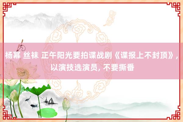 杨幂 丝袜 正午阳光要拍谍战剧《谍报上不封顶》， 以演技选演员， 不要撕番