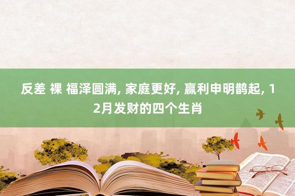 反差 裸 福泽圆满， 家庭更好， 赢利申明鹊起， 12月发财的四个生肖