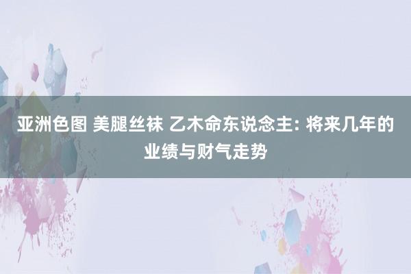 亚洲色图 美腿丝袜 乙木命东说念主: 将来几年的业绩与财气走势