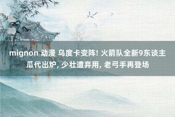 mignon 动漫 乌度卡变阵! 火箭队全新9东谈主瓜代出炉， 少壮遭弃用， 老弓手再登场