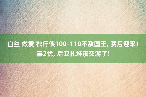 白丝 做爱 独行侠100-110不敌国王， 赛后迎来1喜2忧， 后卫扎堆该交游了!
