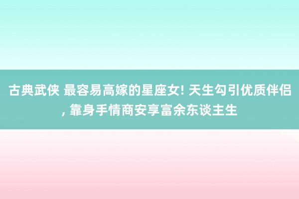 古典武侠 最容易高嫁的星座女! 天生勾引优质伴侣， 靠身手情商安享富余东谈主生