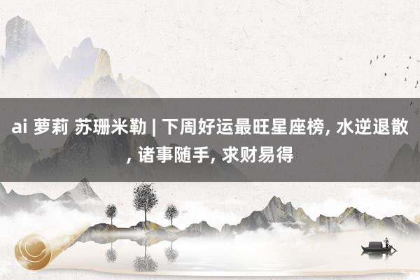ai 萝莉 苏珊米勒 | 下周好运最旺星座榜， 水逆退散， 诸事随手， 求财易得