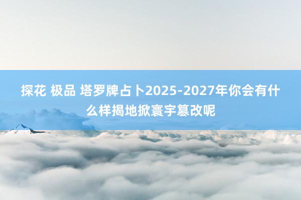 探花 极品 塔罗牌占卜2025-2027年你会有什么样揭地掀寰宇篡改呢