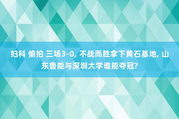 妇科 偷拍 三场3-0， 不战而胜拿下黄石基地， 山东鲁能与深圳大学谁能夺冠?