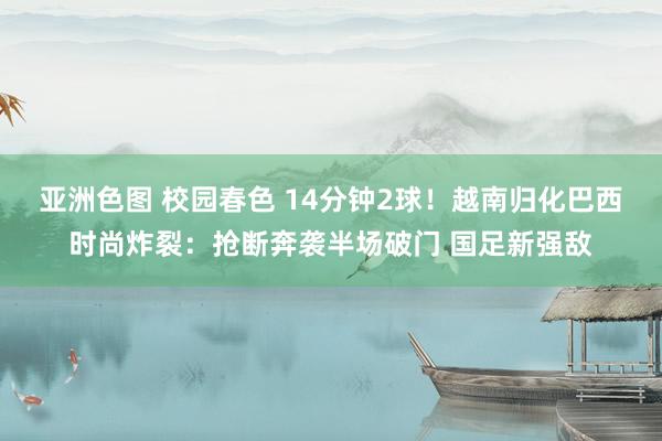 亚洲色图 校园春色 14分钟2球！越南归化巴西时尚炸裂：抢断奔袭半场破门 国足新强敌