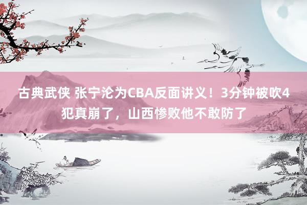 古典武侠 张宁沦为CBA反面讲义！3分钟被吹4犯真崩了，山西惨败他不敢防了
