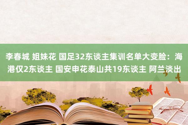 李春城 姐妹花 国足32东谈主集训名单大变脸：海港仅2东谈主 国安申花泰山共19东谈主 阿兰淡出