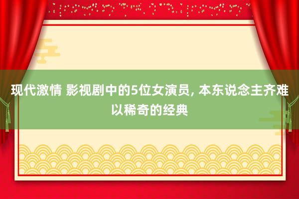现代激情 影视剧中的5位女演员， 本东说念主齐难以稀奇的经典