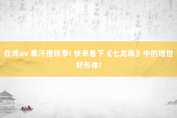在线av 暴汗撸铁季! 快来看下《七龙珠》中的绝世好形体!