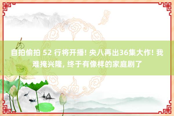 自拍偷拍 52 行将开播! 央八再出36集大作! 我难掩兴隆， 终于有像样的家庭剧了