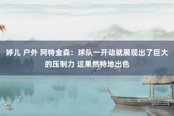婷儿 户外 阿特金森：球队一开动就展现出了巨大的压制力 这果然特地出色