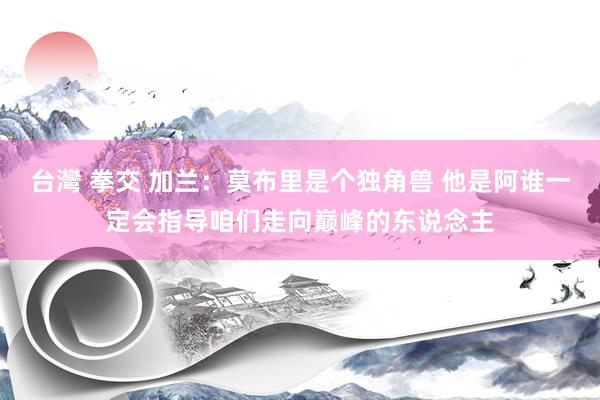 台灣 拳交 加兰：莫布里是个独角兽 他是阿谁一定会指导咱们走向巅峰的东说念主