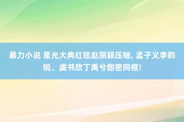 暴力小说 星光大典红毯赵丽颖压轴， 孟子义李昀锐、虞书欣丁禹兮甜密同框!