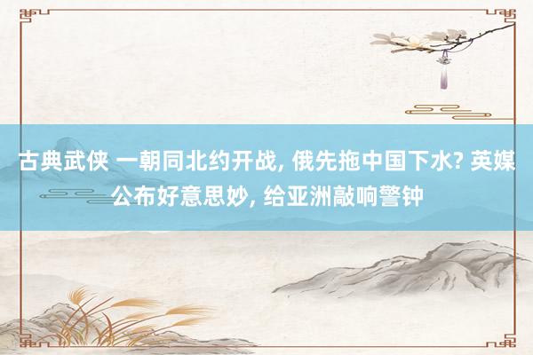 古典武侠 一朝同北约开战， 俄先拖中国下水? 英媒公布好意思妙， 给亚洲敲响警钟