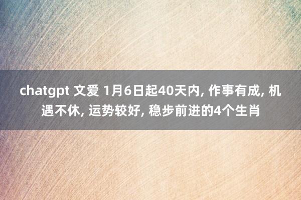 chatgpt 文爱 1月6日起40天内， 作事有成， 机遇不休， 运势较好， 稳步前进的4个生肖