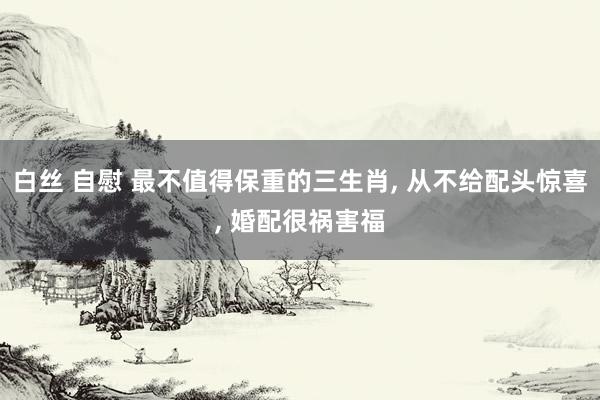 白丝 自慰 最不值得保重的三生肖， 从不给配头惊喜， 婚配很祸害福