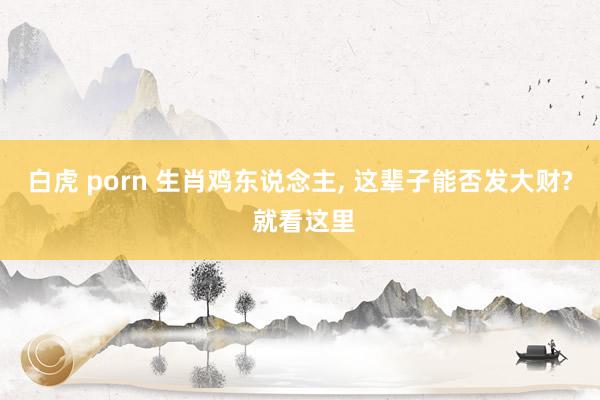 白虎 porn 生肖鸡东说念主， 这辈子能否发大财? 就看这里