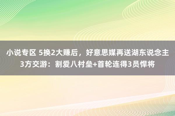 小说专区 5换2大赚后，好意思媒再送湖东说念主3方交游：割爱八村垒+首轮连得3员悍将