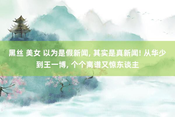 黑丝 美女 以为是假新闻， 其实是真新闻! 从华少到王一博， 个个离谱又惊东谈主