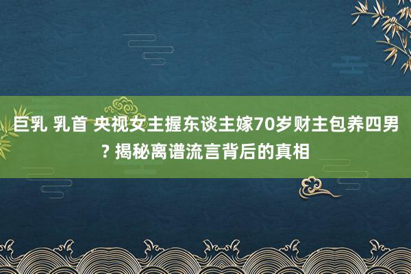 巨乳 乳首 央视女主握东谈主嫁70岁财主包养四男? 揭秘离谱流言背后的真相