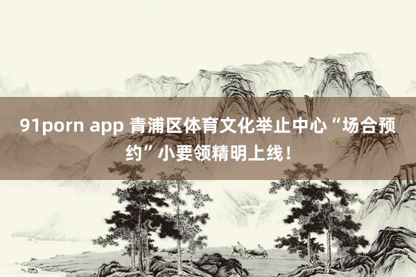 91porn app 青浦区体育文化举止中心“场合预约”小要领精明上线！