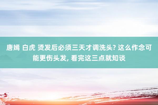 唐嫣 白虎 烫发后必须三天才调洗头? 这么作念可能更伤头发， 看完这三点就知谈