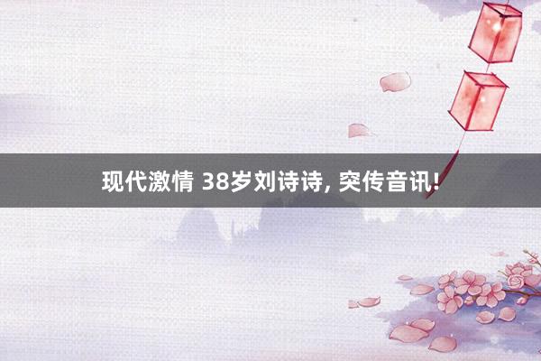 现代激情 38岁刘诗诗， 突传音讯!