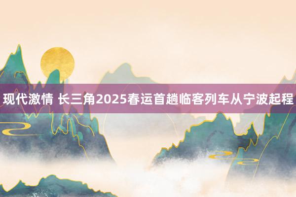 现代激情 长三角2025春运首趟临客列车从宁波起程