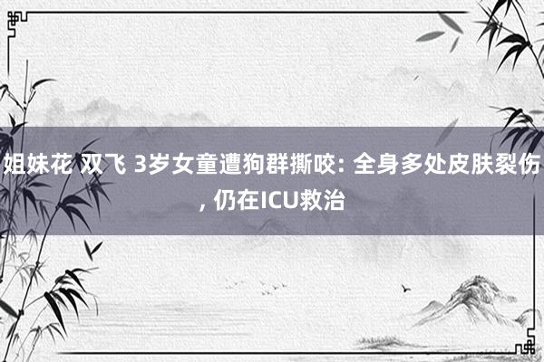 姐妹花 双飞 3岁女童遭狗群撕咬: 全身多处皮肤裂伤， 仍在ICU救治