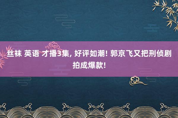 丝袜 英语 才播3集， 好评如潮! 郭京飞又把刑侦剧拍成爆款!