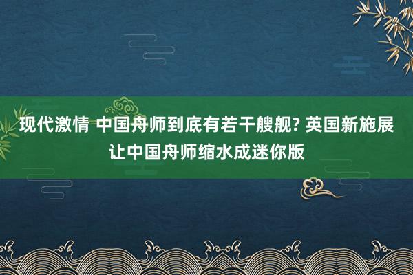 现代激情 中国舟师到底有若干艘舰? 英国新施展让中国舟师缩水成迷你版
