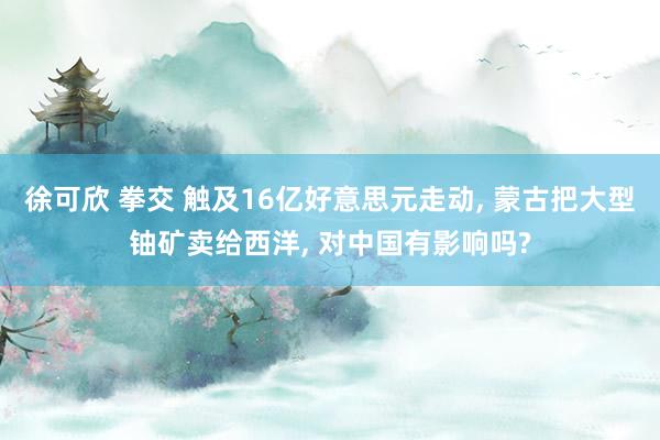 徐可欣 拳交 触及16亿好意思元走动， 蒙古把大型铀矿卖给西洋， 对中国有影响吗?