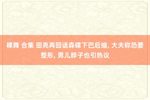 裸舞 合集 田亮再回话森碟下巴后缩， 大夫称恐要整形， 男儿脖子也引热议