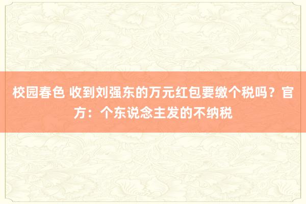 校园春色 收到刘强东的万元红包要缴个税吗？官方：个东说念主发的不纳税