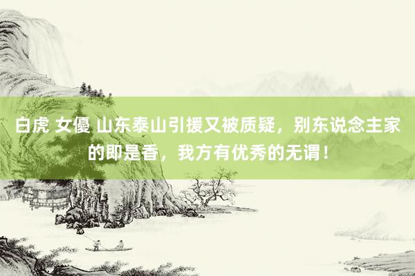 白虎 女優 山东泰山引援又被质疑，别东说念主家的即是香，我方有优秀的无谓！