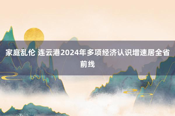 家庭乱伦 连云港2024年多项经济认识增速居全省前线