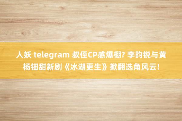人妖 telegram 叔侄CP感爆棚? 李昀锐与黄杨钿甜新剧《冰湖更生》掀翻选角风云!