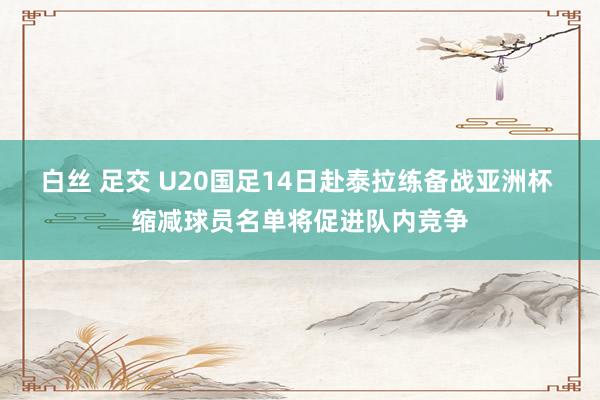 白丝 足交 U20国足14日赴泰拉练备战亚洲杯 缩减球员名单将促进队内竞争
