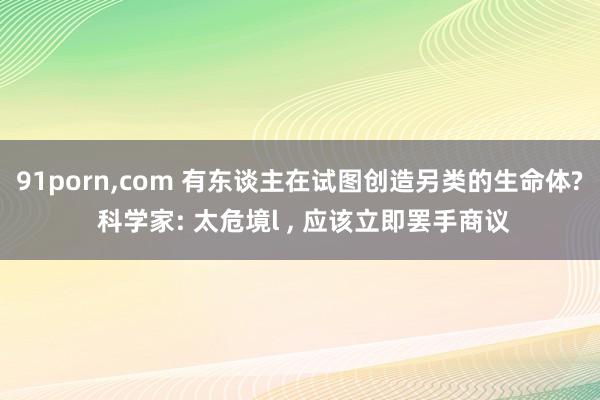 91porn，com 有东谈主在试图创造另类的生命体? 科学家: 太危境l ， 应该立即罢手商议