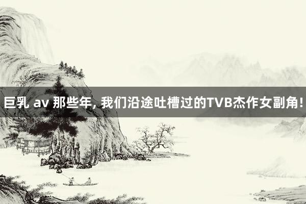 巨乳 av 那些年， 我们沿途吐槽过的TVB杰作女副角!