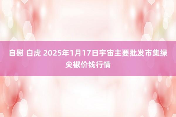 自慰 白虎 2025年1月17日宇宙主要批发市集绿尖椒价钱行情