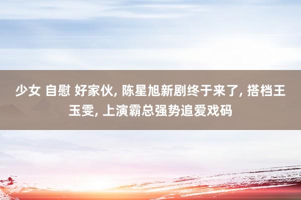 少女 自慰 好家伙， 陈星旭新剧终于来了， 搭档王玉雯， 上演霸总强势追爱戏码